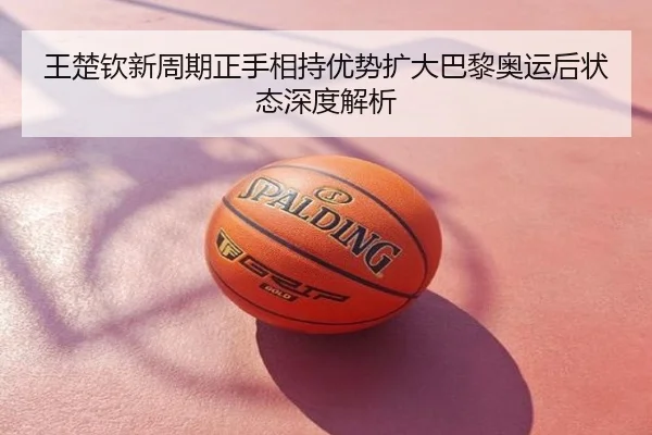 王楚钦新周期正手相持优势扩大巴黎奥运后状态深度解析