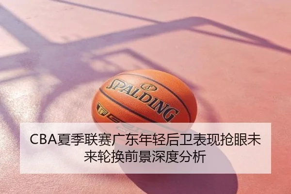 CBA夏季联赛广东年轻后卫表现抢眼未来轮换前景深度分析