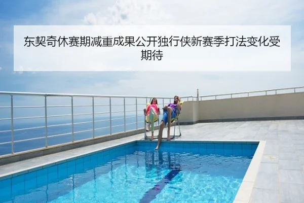 东契奇休赛期减重成果公开独行侠新赛季打法变化受期待