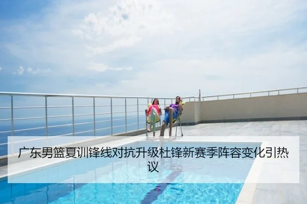 广东男篮夏训锋线对抗升级杜锋新赛季阵容变化引热议