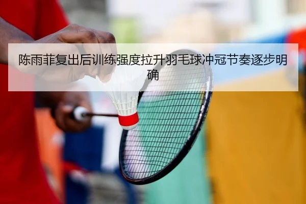陈雨菲复出后训练强度拉升羽毛球冲冠节奏逐步明确