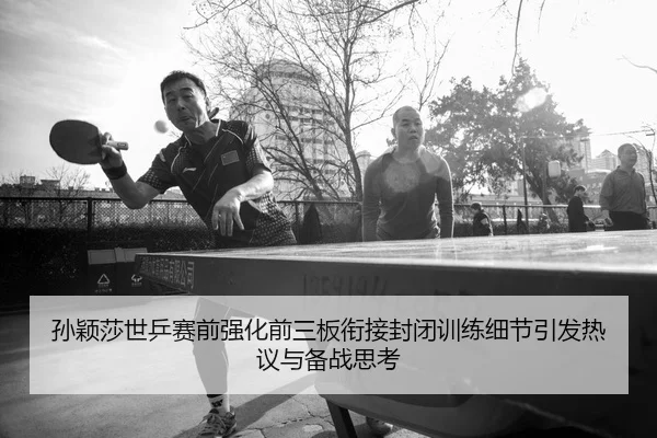 孙颖莎世乒赛前强化前三板衔接封闭训练细节引发热议与备战思考