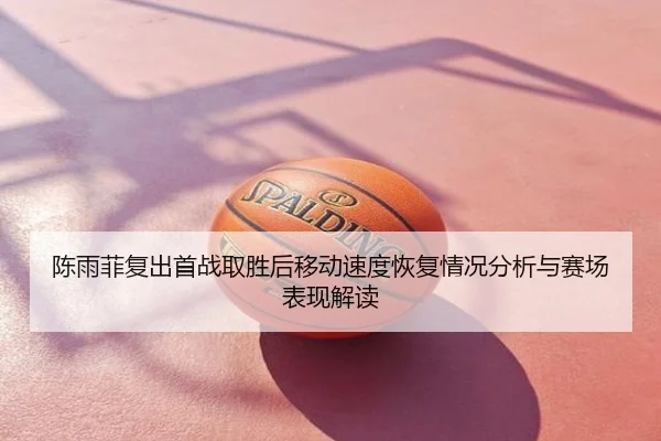 陈雨菲复出首战取胜后移动速度恢复情况分析与赛场表现解读