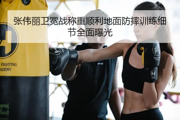 张伟丽卫冕战称重顺利地面防摔训练细节全面曝光